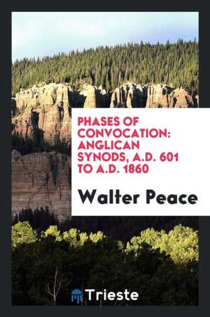 Phases of Convocation: Anglican Synods, A.D. 601 to A.D. 1860 de Walter Peace