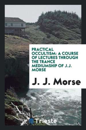 Practical Occultism: A Course of Lectures Through the Trance Mediumship of J.J. Morse de J. J. Morse