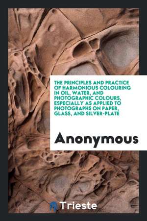 The Principles and Practice of Harmonious Colouring in Oil, Water, and Photographic Colours, Especially as Applied to Photographs on Paper, Glass, and de Anonymous