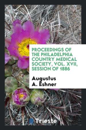 Proceedings of the Philadelphia Country Medical Society, Vol. XVII, Session of 1886 de Augustus A. Eshner