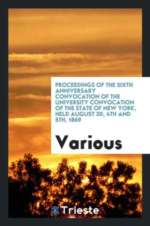 Proceedings of the Sixth Anniversary Convocation of the University Convocation of the State of New York, Held August 3d, 4th and 5th, 1869 de Various