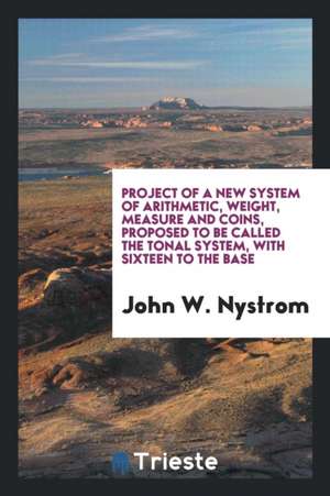 Project of a New System of Arithmetic, Weight, Measure and Coins, Proposed to Be Called the Tonal System, with Sixteen to the Base de John W. Nystrom