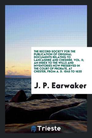 The Record Society for the Publication of Original Documents Relating to Lancashire and Cheshire. Vol. II; An Index to the Wills and Inventories Now P de J. P. Earwaker