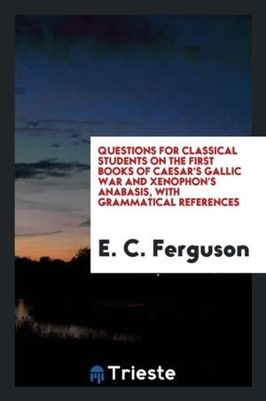 Questions for Classical Students on the First Books of Caesar's Gallic War and Xenophon's Anabasis, with Grammatical References de E. C. Ferguson