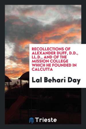 Recollections of Alexander Duff, D.D., LL.D. and of the Mission College Which He Founded in Calcutta de Lal Behari Day