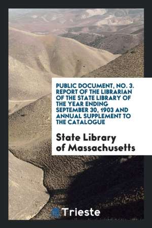 Public Document, No. 3. Report of the Librarian of the State Library of the Year Ending September 30, 1903 and Annual Supplement to the Catalogue de State Library of Massachusetts