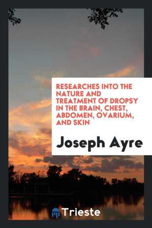 Researches Into the Nature and Treatment of Dropsy in the Brain, Chest, Abdomen, Ovarium, and Skin de Joseph Ayre