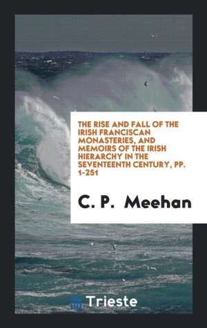 The Rise and Fall of the Irish Franciscan Monasteries, and Memoirs of the Irish Hierarchy in the Seventeenth Century, Pp. 1-251 de C. P. Meehan