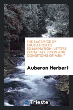 The Sacrifice of Education to Examination: Letters from All Sorts and Conditions of Men. de Auberon Herbert