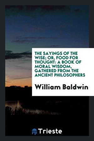 The Sayings of the Wise; Or, Food for Thought: A Book of Moral Wisdom ... de William Baldwin