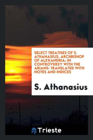 Select Treatises of S. Athanasius, Archbishop of Alexandria; In Controversy with the Arians: Translated with Notes and Indices de S. Athanasius