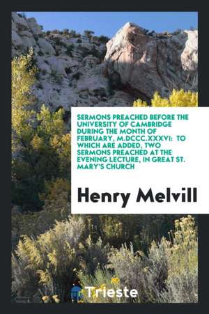 Sermons Preached Before the University of Cambridge During the Month of February, M.DCCC.XXXVI: To Which Are Added, Two Sermons Preached at the Evenin de Henry Melvill