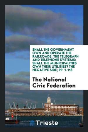 Shall the Government Own and Operate the Railroads, the Telegraph and Telephone Systems: Shall the Municipalities Own Their Utilities? the Negative Si de The National Civic Federation