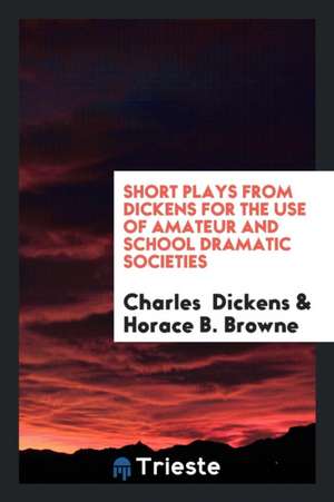 Short Plays from Dickens for the Use of Amateur and School Dramatic Societies de Horace B. Browne