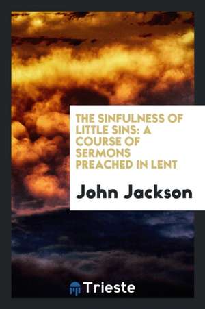 The Sinfulness of Little Sins: A Course of Sermons Preached in Lent de John Jackson