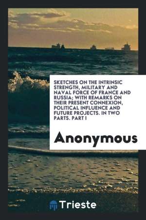 Sketches on the Intrinsic Strength, Military and Naval Force of France and Russia; With Remarks on Their Present Connexion, Political Influence and Fu de Anonymous