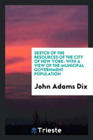 Sketch of the Resources of the City of New York: With a View of the Municipal Government Population de John Adams Dix