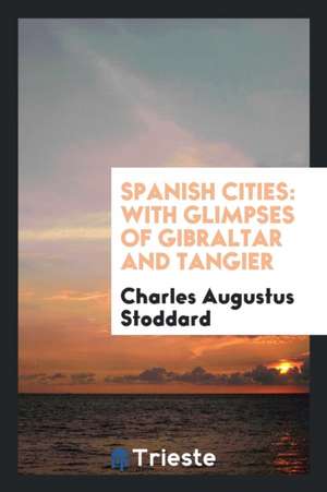 Spanish Cities: With Glimpses of Gibraltar and Tangier de Charles Augustus Stoddard