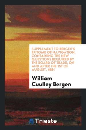 Supplement to Bergen's Epitome of Navigation, Containing the New Questions Required by the Board of Trade, on and After the 1st of August, 1881 de William Cuulley Bergen