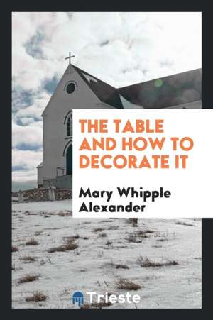 The Table and How to Decorate It de Mary Whipple Alexander