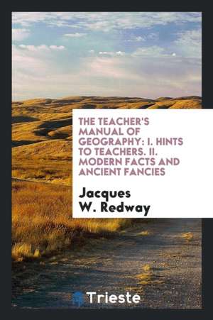 The Teacher's Manual of Geography: I. Hints to Teachers. II. Modern Facts and Ancient Fancies de Jacques W. Redway