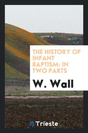 The History of Infant Baptism: In Two Parts: The First, Being an Impartial Collection of All Passages in the Writers of the Four First Centuries, as de W. Wall