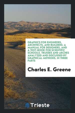 Graphics for Engineers, Architects, and Builders: A Manual for Designers, and a Text-Book for Scientific Schools. Trusses and Arches Analyzed and Disc de Charles Ezra Greene