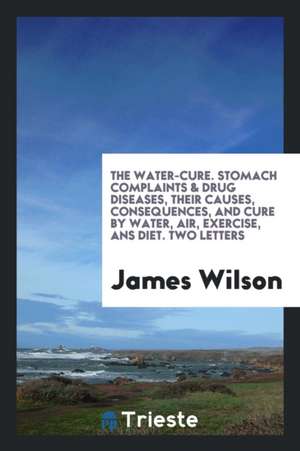 The Water-Cure. Stomach Complaints & Drug Diseases, Their Causes, Consequences, and Cure by ... de James Wilson