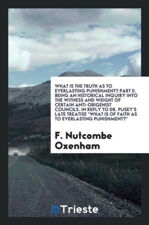 What Is the Truth as to Everlasting Punishment? Part II. Being an Historical Inquiry Into the Witness and Weight of Certain Anti-Origenist Councils. i de F. Nutcombe Oxenham