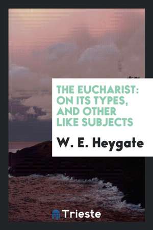 The Eucharist: On Its Types, and Other Like Subjects de W. E. Heygate