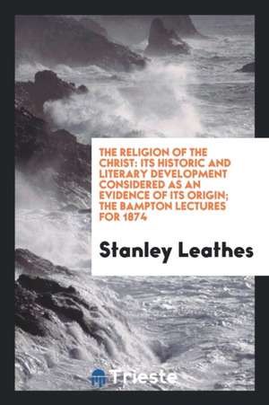 The Religion of the Christ: Its Historic and Literary Development Considered as an Evidence of Its Origin; The Bampton Lectures for 1874 de Stanley Leathes