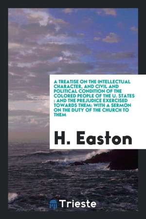 A Treatise on the Intellectual Character, and Civil and Political Condition of the Colored People of the U. States: And the Prejudice Exercised Toward de H. Easton