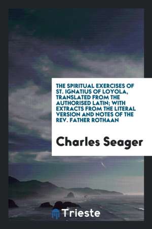 The Spiritual Exercises of St. Ignatius of Loyola, Translated from the Authorised Latin; With Extracts from the Literal Version and Notes of the Rev. de Charles Seager