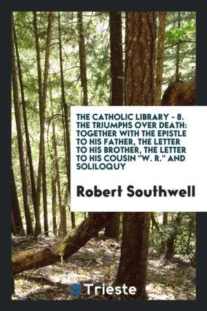 The Triumphs Over Death: Together with 'the Epistle to His Father, the Letter to His Brother, the Letter to His Cousin W.R. and Soliloquy de Robert Southwell