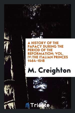 A History of the Papacy During the Period of the Reformation; Vol. IV: The Italian Princes 1464-1518 de M. Creighton