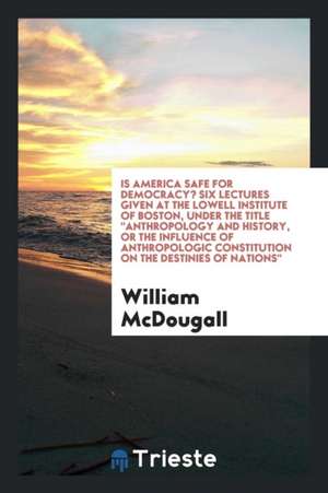 Is America Safe for Democracy? Six Lectures Given at the Lowell Institute of Boston, Under the Title Anthropology and History, or the Influence of Ant de William Mcdougall