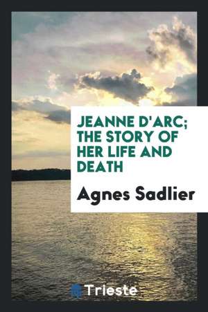 Jeanne d'Arc; The Story of Her Life and Death de Agnes Sadlier