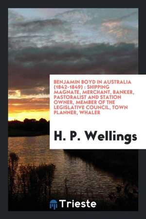 Benjamin Boyd in Australia (1842-1849): Shipping Magnate, Merchant, Banker, Pastoralist and Station Owner, Member of the Legislative Council, Town Pla de H. P. Wellings