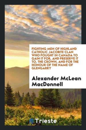 Fighting Men of Highland Catholic Jacobite Clan Who Fought in Canada to Gain It For, and Preserve It To, the Crown, and for the Honour of the Name of de Alexander McLean MacDonnell