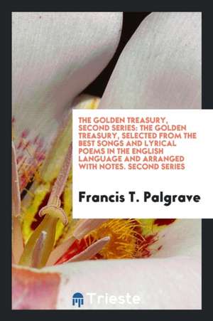 The Golden Treasury, Second Series: The Golden Treasury, Selected from the Best Songs and Lyrical Poems in the English Language and Arranged with Note de Francis T. Palgrave