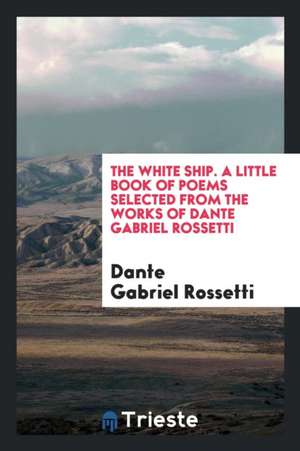 The White Ship; A Little Book of Poems Selected from the Works of Dante Gabriel Rossetti de Dante Gabriel Rossetti