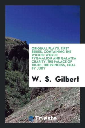 Original Plays. First Series, Containing the Wicked World, Pygmalion and Galatea Charity, the Palace of Truth, the Princess, Trial by Jury de W. Gilbert