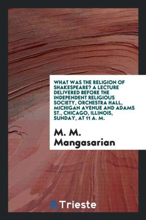 What Was the Religion of Shakespeare? a Lecture Delivered Before the Independent Religious Society, Orchestra Hall, Michigan Avenue and Adams St., Chi de M. M. Mangasarian