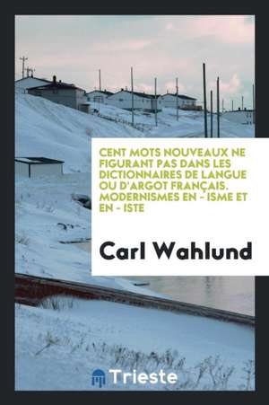 Cent Mots Nouveaux Ne Figurant Pas Dans Les Dictionnaires de Langue Ou d'Argot Français. Modernismes En - Isme Et En - Iste de Carl Wahlund