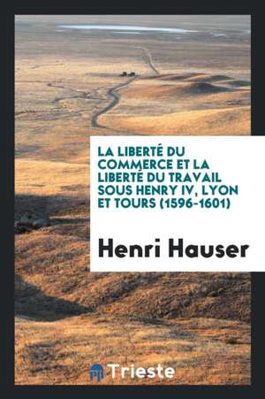 La Liberté Du Commerce Et La Liberté Du Travail Sous Henry IV, Lyon Et Tours (1596-1601) de Henri Hauser