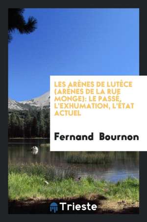 Les Arènes de Lutèce (Arènes de la Rue Monge): Le Passé, l'Exhumation, l'État Actuel de Fernand Bournon