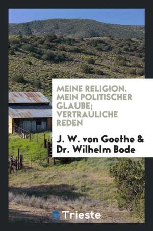 Meine Religion; Mein Politischer Glaube; Vertrauliche Reden de J. W. von Goethe