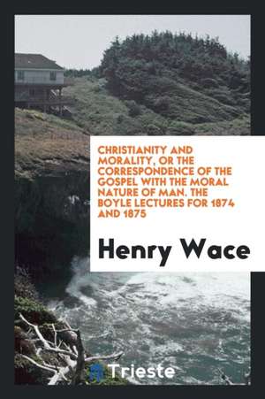 Christianity and Morality, or the Correspondence of the Gospel with the Moral Nature of Man. the Boyle Lectures for 1874 and 1875 de Henry Wace