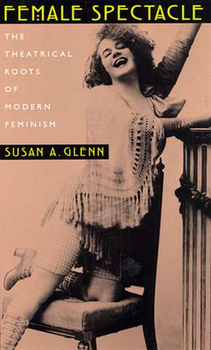 Female Spectacle – The Theatrical Roots of Modern Feminism de Susan A. Glenn