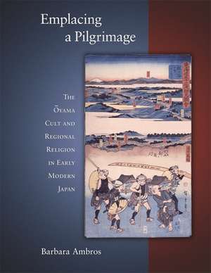 Emplacing a Pilgrimage – The Oyama Cult and Regional Religion in Early Modern Japan de Barbara Ambros